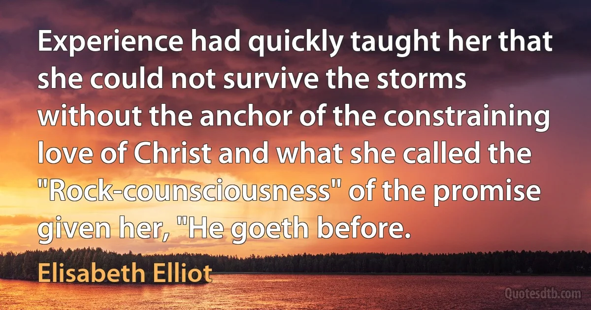 Experience had quickly taught her that she could not survive the storms without the anchor of the constraining love of Christ and what she called the "Rock-counsciousness" of the promise given her, "He goeth before. (Elisabeth Elliot)