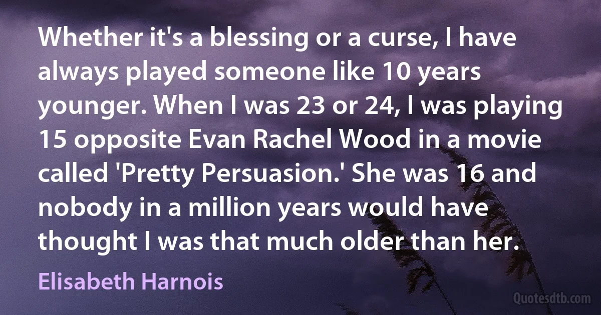 Whether it's a blessing or a curse, I have always played someone like 10 years younger. When I was 23 or 24, I was playing 15 opposite Evan Rachel Wood in a movie called 'Pretty Persuasion.' She was 16 and nobody in a million years would have thought I was that much older than her. (Elisabeth Harnois)