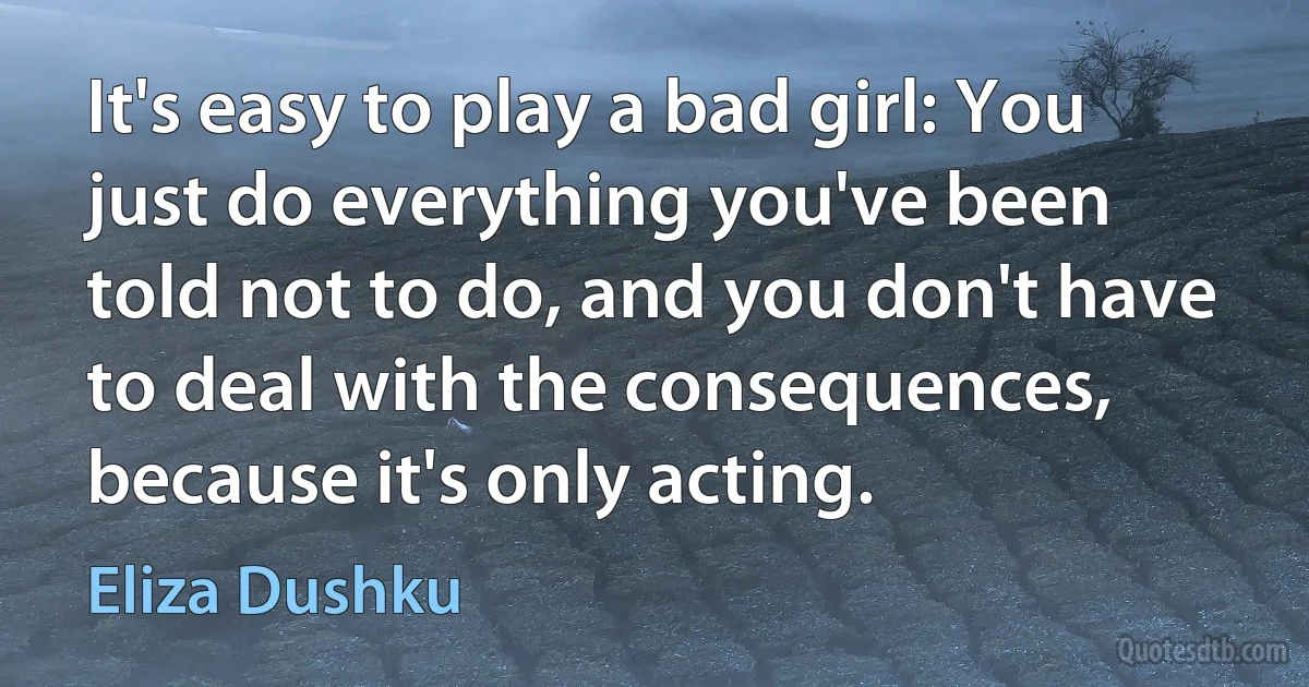 It's easy to play a bad girl: You just do everything you've been told not to do, and you don't have to deal with the consequences, because it's only acting. (Eliza Dushku)