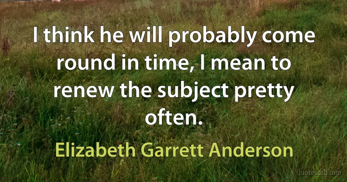 I think he will probably come round in time, I mean to renew the subject pretty often. (Elizabeth Garrett Anderson)