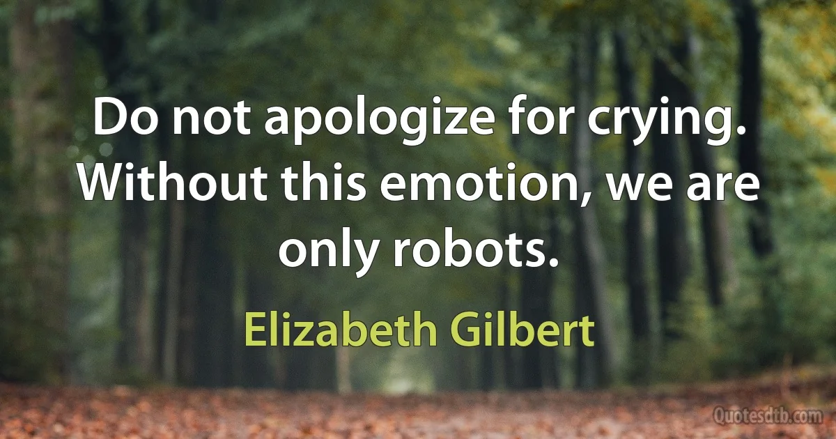 Do not apologize for crying. Without this emotion, we are only robots. (Elizabeth Gilbert)