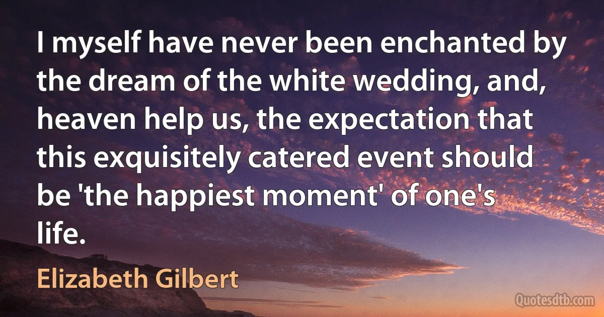 I myself have never been enchanted by the dream of the white wedding, and, heaven help us, the expectation that this exquisitely catered event should be 'the happiest moment' of one's life. (Elizabeth Gilbert)