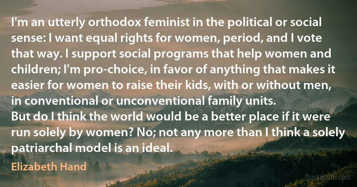 I'm an utterly orthodox feminist in the political or social sense: I want equal rights for women, period, and I vote that way. I support social programs that help women and children; I'm pro-choice, in favor of anything that makes it easier for women to raise their kids, with or without men, in conventional or unconventional family units.
But do I think the world would be a better place if it were run solely by women? No; not any more than I think a solely patriarchal model is an ideal. (Elizabeth Hand)