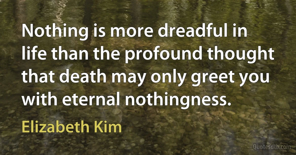 Nothing is more dreadful in life than the profound thought that death may only greet you with eternal nothingness. (Elizabeth Kim)