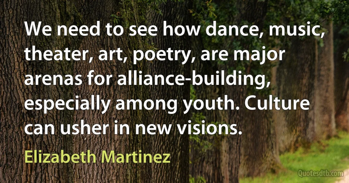 We need to see how dance, music, theater, art, poetry, are major arenas for alliance-building, especially among youth. Culture can usher in new visions. (Elizabeth Martinez)