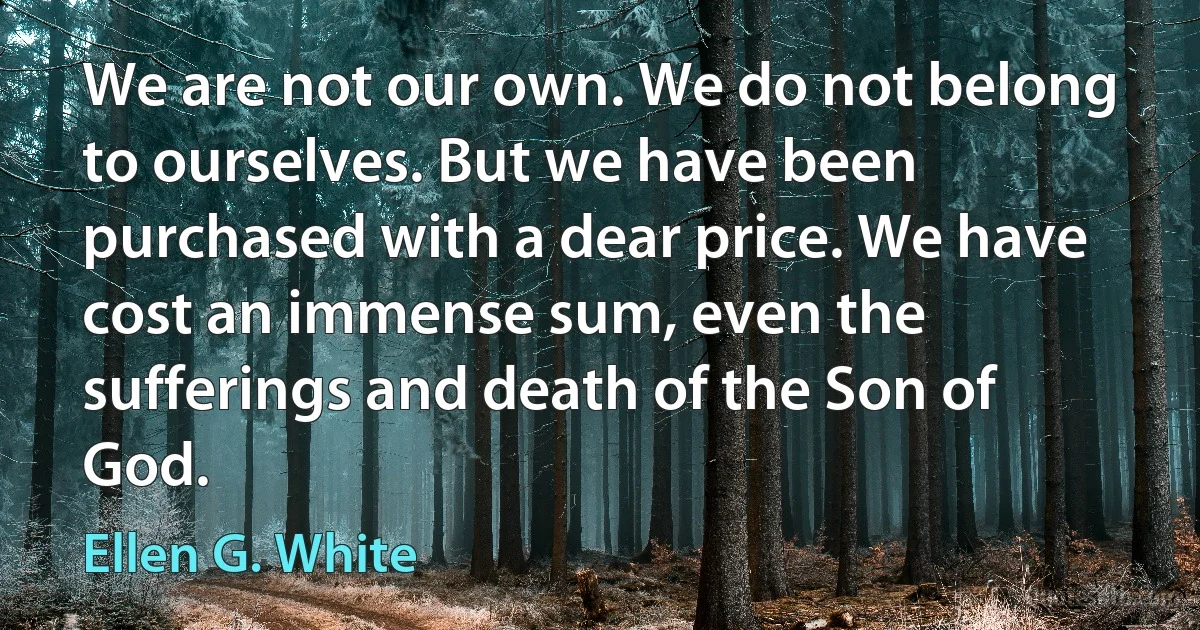 We are not our own. We do not belong to ourselves. But we have been purchased with a dear price. We have cost an immense sum, even the sufferings and death of the Son of God. (Ellen G. White)