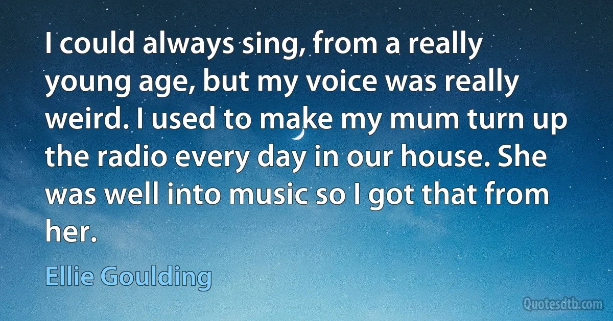 I could always sing, from a really young age, but my voice was really weird. I used to make my mum turn up the radio every day in our house. She was well into music so I got that from her. (Ellie Goulding)