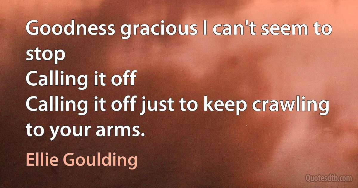 Goodness gracious I can't seem to stop
Calling it off
Calling it off just to keep crawling to your arms. (Ellie Goulding)