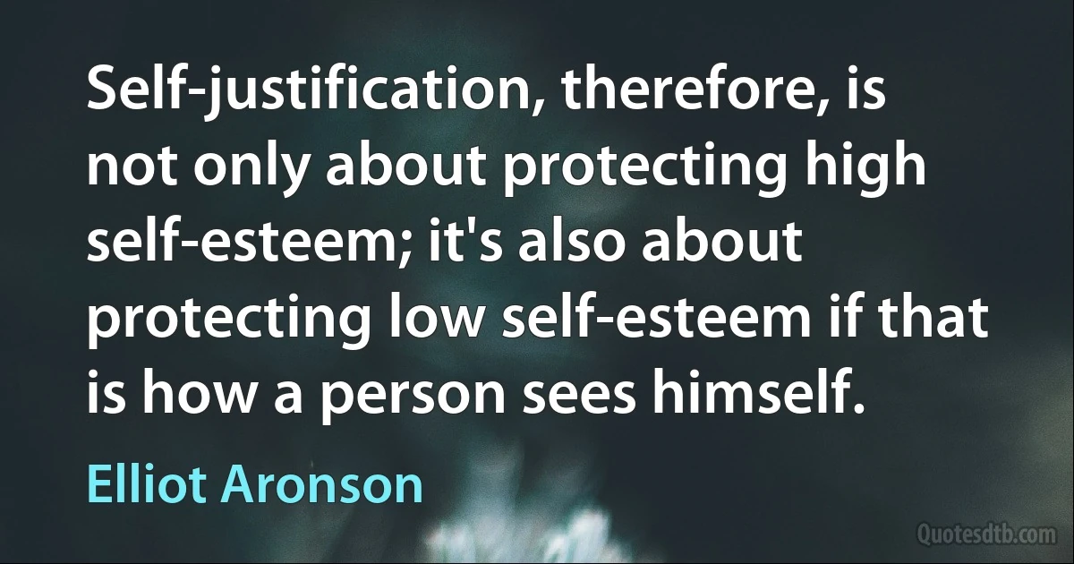 Self-justification, therefore, is not only about protecting high self-esteem; it's also about protecting low self-esteem if that is how a person sees himself. (Elliot Aronson)