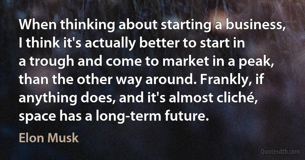 When thinking about starting a business, I think it's actually better to start in a trough and come to market in a peak, than the other way around. Frankly, if anything does, and it's almost cliché, space has a long-term future. (Elon Musk)