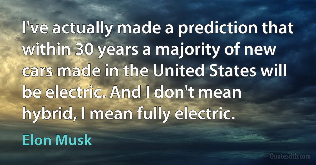 I've actually made a prediction that within 30 years a majority of new cars made in the United States will be electric. And I don't mean hybrid, I mean fully electric. (Elon Musk)