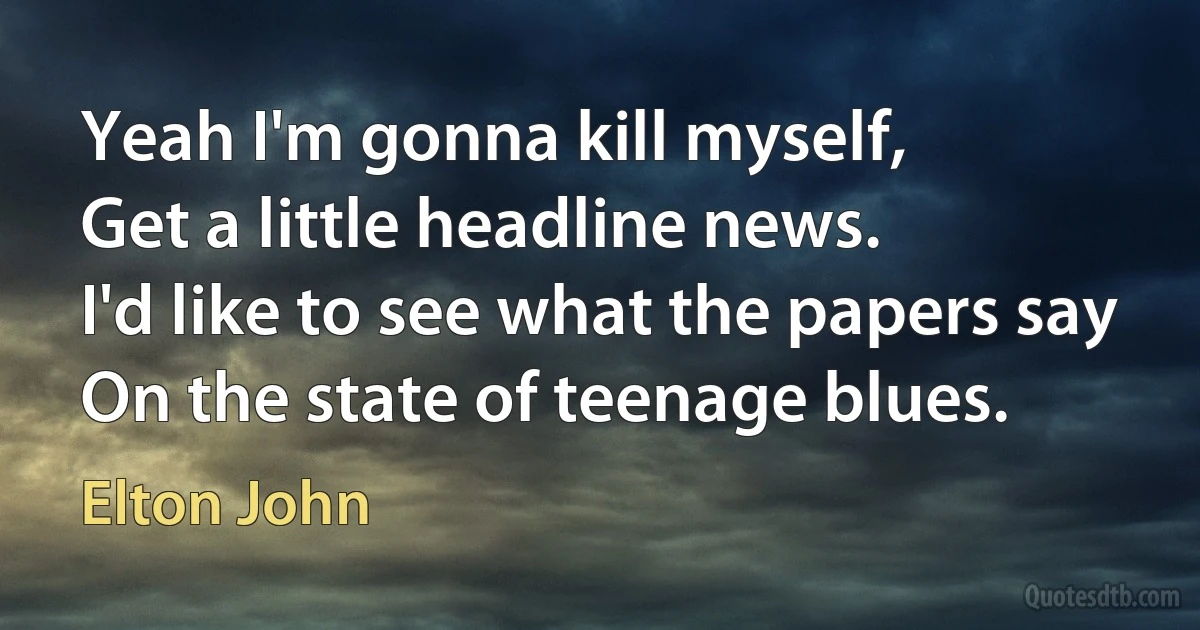 Yeah I'm gonna kill myself,
Get a little headline news.
I'd like to see what the papers say
On the state of teenage blues. (Elton John)