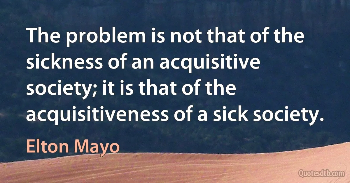 The problem is not that of the sickness of an acquisitive society; it is that of the acquisitiveness of a sick society. (Elton Mayo)