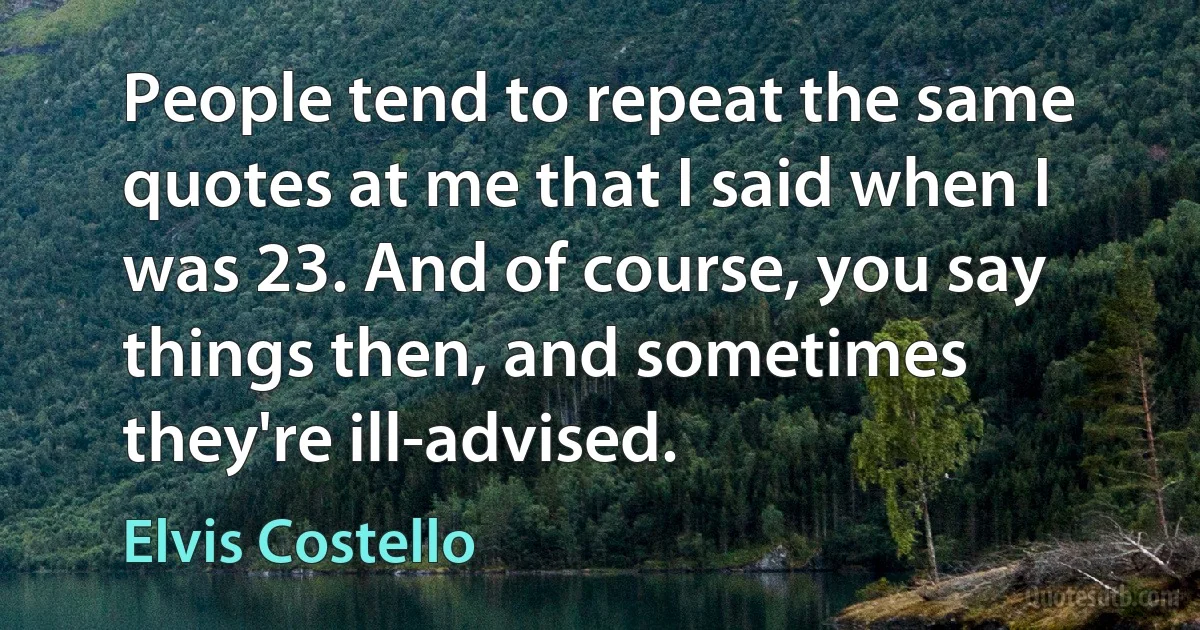 People tend to repeat the same quotes at me that I said when I was 23. And of course, you say things then, and sometimes they're ill-advised. (Elvis Costello)