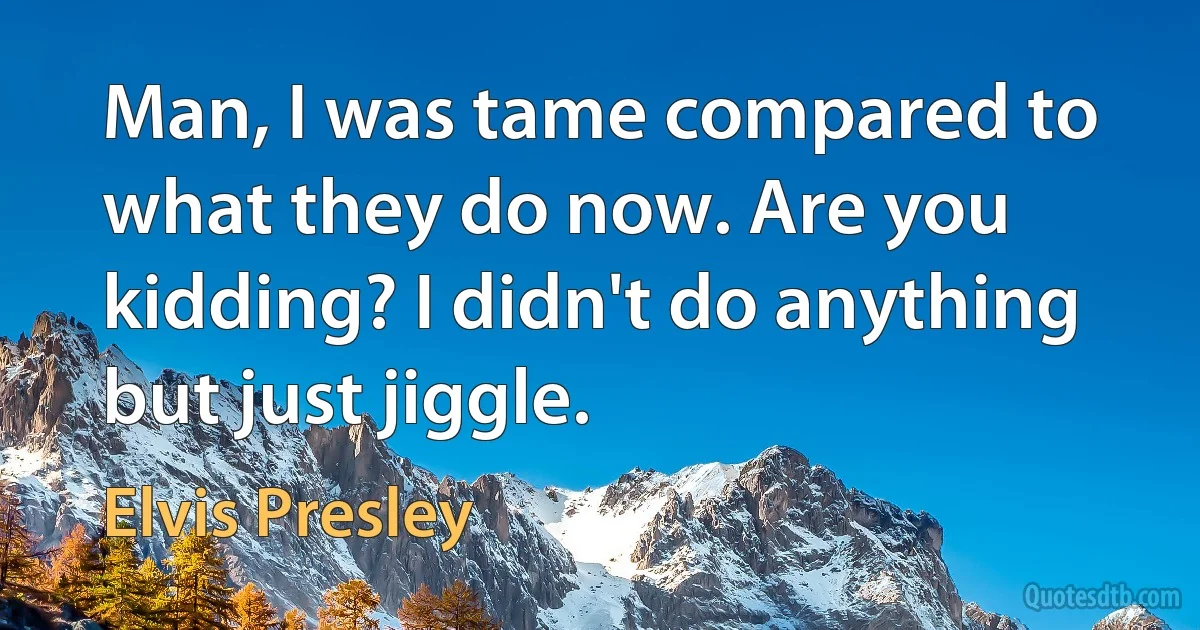 Man, I was tame compared to what they do now. Are you kidding? I didn't do anything but just jiggle. (Elvis Presley)