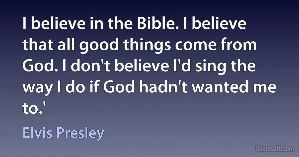 I believe in the Bible. I believe that all good things come from God. I don't believe I'd sing the way I do if God hadn't wanted me to.' (Elvis Presley)