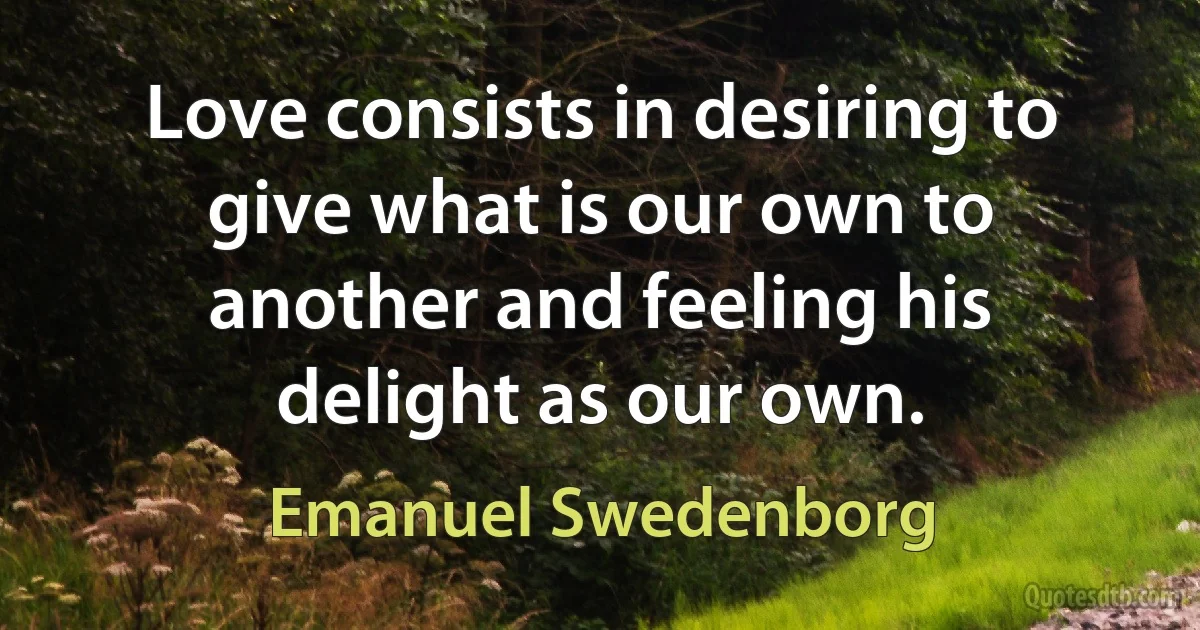 Love consists in desiring to give what is our own to another and feeling his delight as our own. (Emanuel Swedenborg)