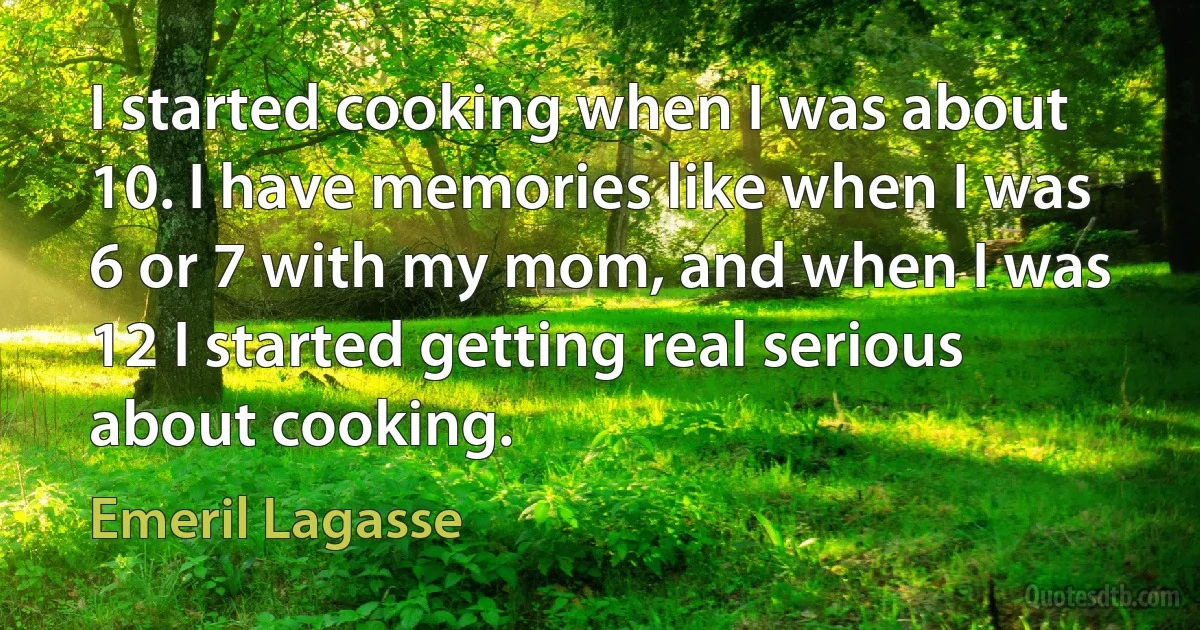 I started cooking when I was about 10. I have memories like when I was 6 or 7 with my mom, and when I was 12 I started getting real serious about cooking. (Emeril Lagasse)