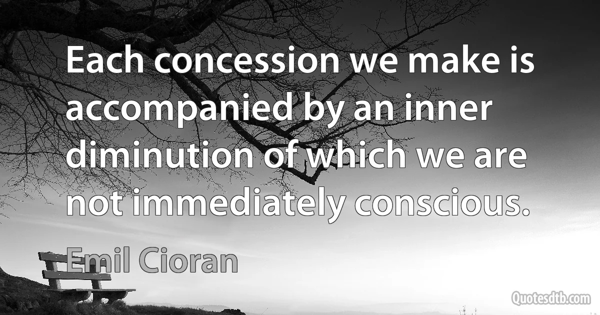 Each concession we make is accompanied by an inner diminution of which we are not immediately conscious. (Emil Cioran)