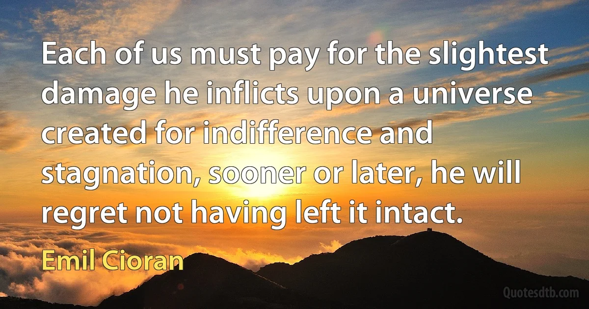 Each of us must pay for the slightest damage he inflicts upon a universe created for indifference and stagnation, sooner or later, he will regret not having left it intact. (Emil Cioran)