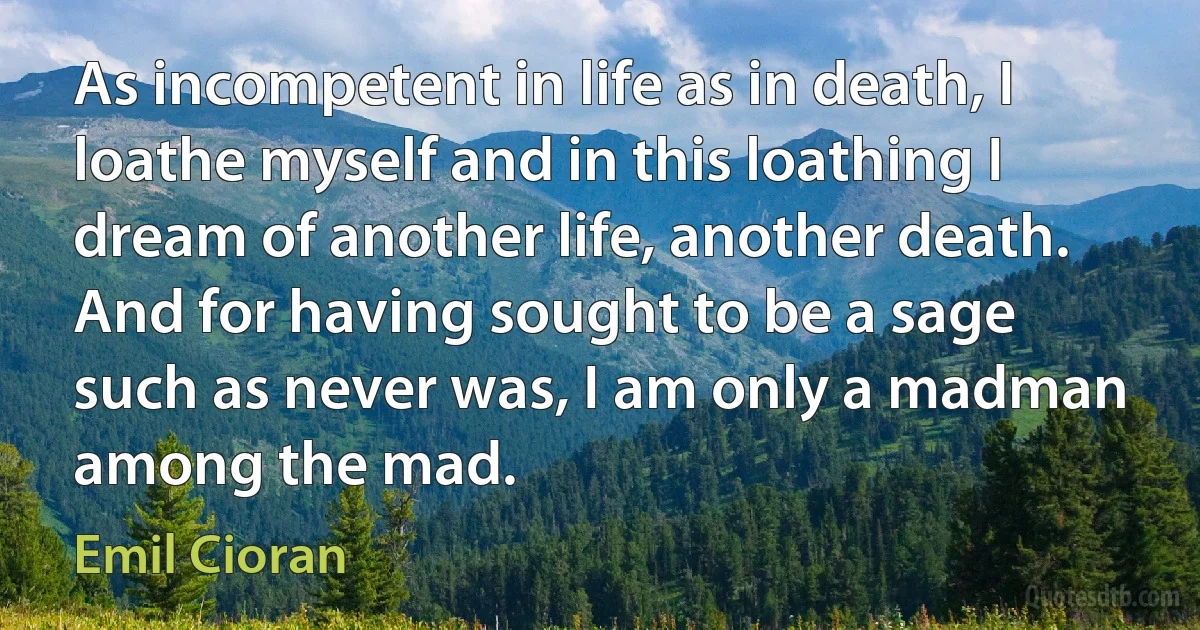 As incompetent in life as in death, I loathe myself and in this loathing I dream of another life, another death. And for having sought to be a sage such as never was, I am only a madman among the mad. (Emil Cioran)