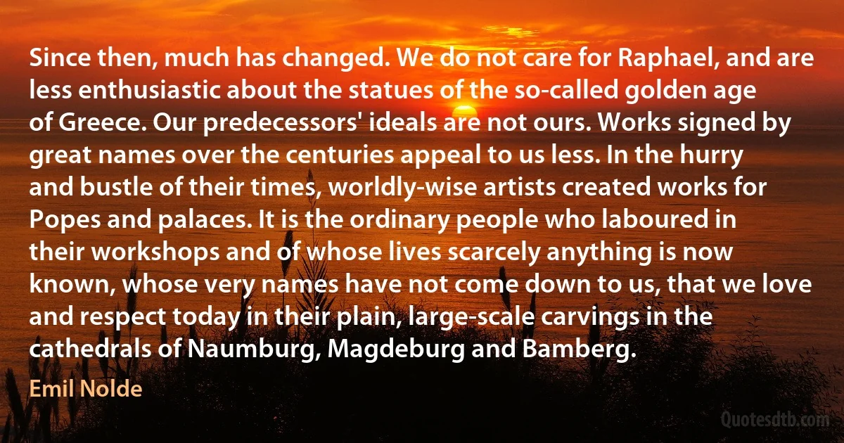 Since then, much has changed. We do not care for Raphael, and are less enthusiastic about the statues of the so-called golden age of Greece. Our predecessors' ideals are not ours. Works signed by great names over the centuries appeal to us less. In the hurry and bustle of their times, worldly-wise artists created works for Popes and palaces. It is the ordinary people who laboured in their workshops and of whose lives scarcely anything is now known, whose very names have not come down to us, that we love and respect today in their plain, large-scale carvings in the cathedrals of Naumburg, Magdeburg and Bamberg. (Emil Nolde)