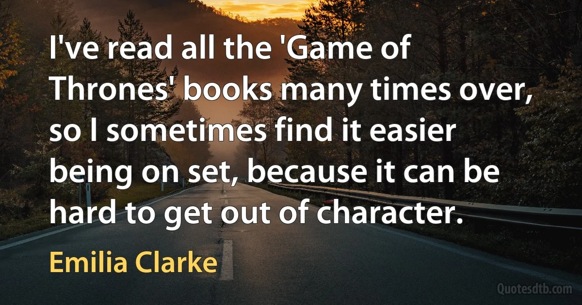 I've read all the 'Game of Thrones' books many times over, so I sometimes find it easier being on set, because it can be hard to get out of character. (Emilia Clarke)