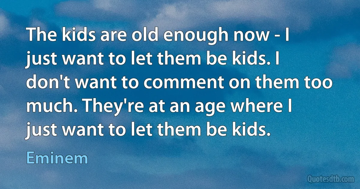 The kids are old enough now - I just want to let them be kids. I don't want to comment on them too much. They're at an age where I just want to let them be kids. (Eminem)