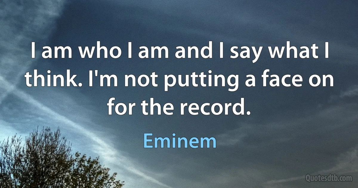 I am who I am and I say what I think. I'm not putting a face on for the record. (Eminem)