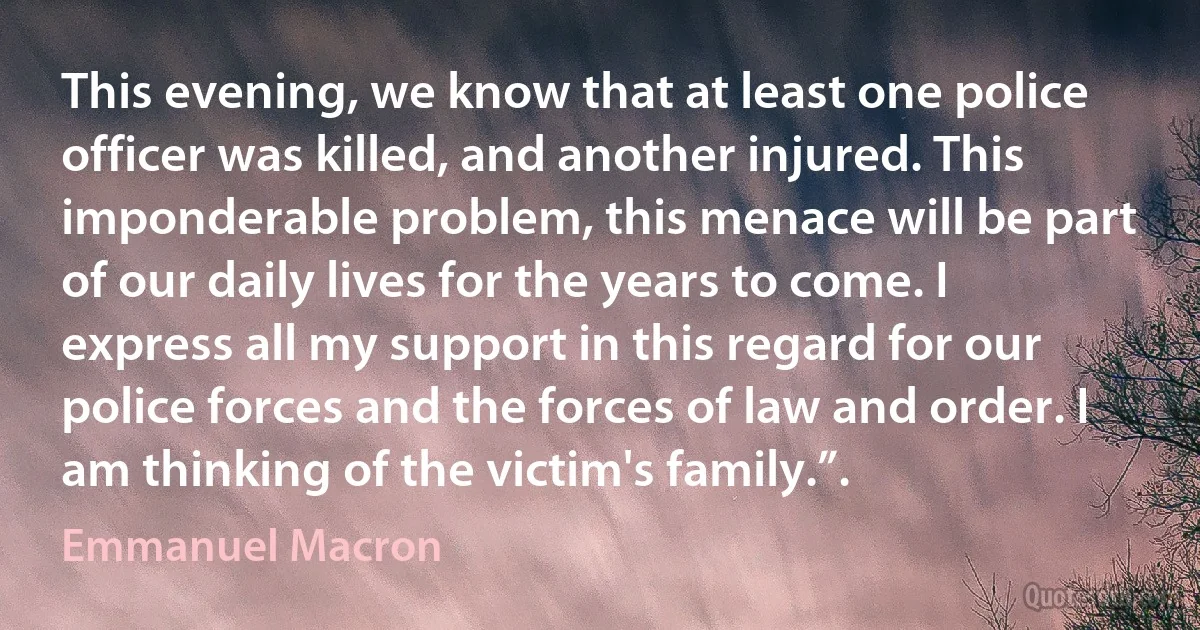 This evening, we know that at least one police officer was killed, and another injured. This imponderable problem, this menace will be part of our daily lives for the years to come. I express all my support in this regard for our police forces and the forces of law and order. I am thinking of the victim's family.”. (Emmanuel Macron)