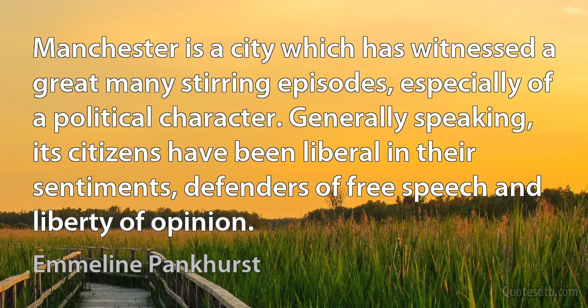 Manchester is a city which has witnessed a great many stirring episodes, especially of a political character. Generally speaking, its citizens have been liberal in their sentiments, defenders of free speech and liberty of opinion. (Emmeline Pankhurst)