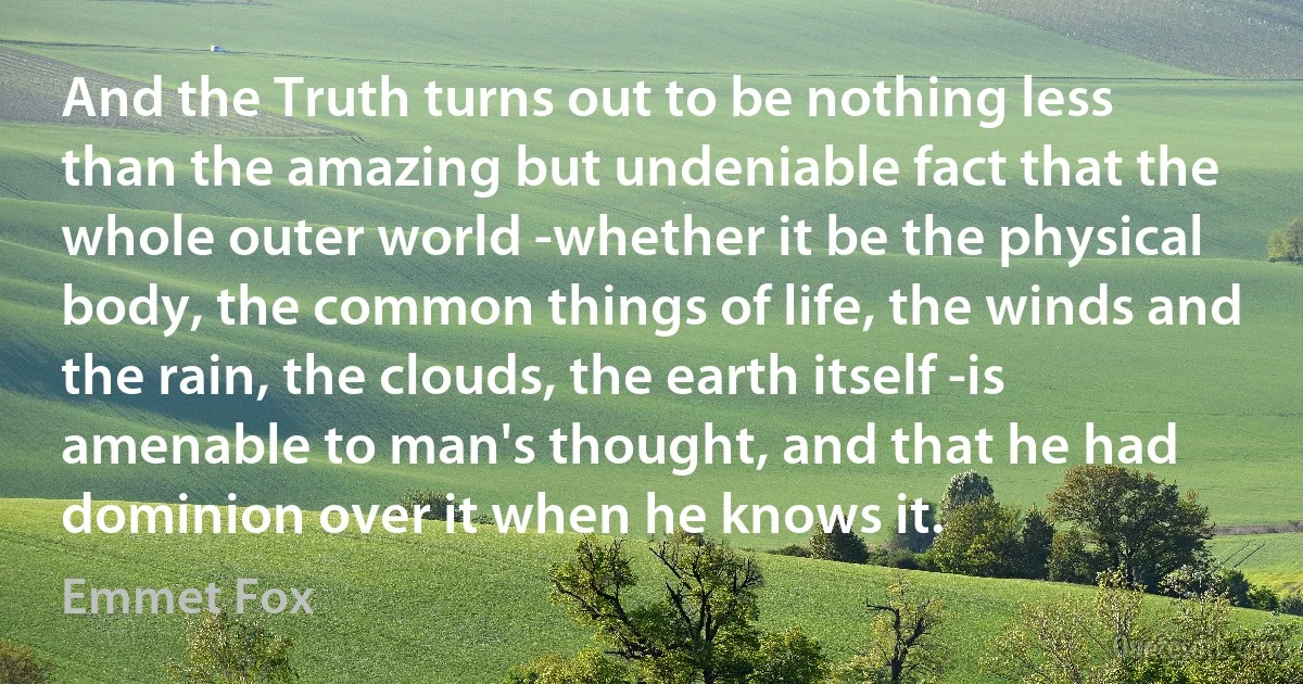 And the Truth turns out to be nothing less than the amazing but undeniable fact that the whole outer world -whether it be the physical body, the common things of life, the winds and the rain, the clouds, the earth itself -is amenable to man's thought, and that he had dominion over it when he knows it. (Emmet Fox)