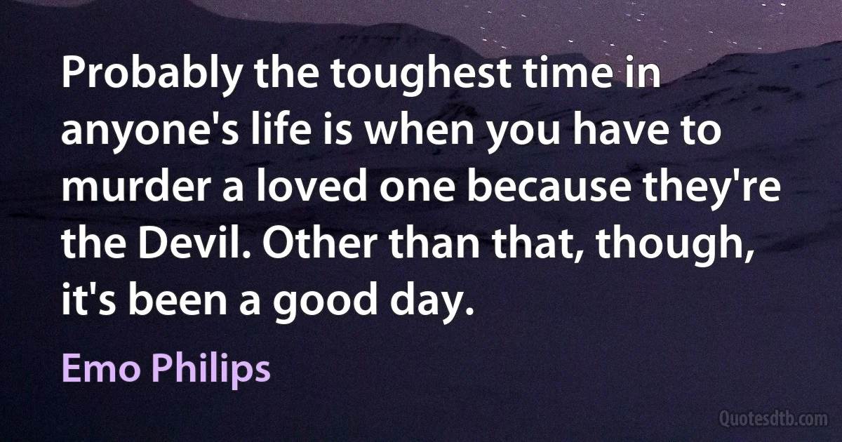 Probably the toughest time in anyone's life is when you have to murder a loved one because they're the Devil. Other than that, though, it's been a good day. (Emo Philips)