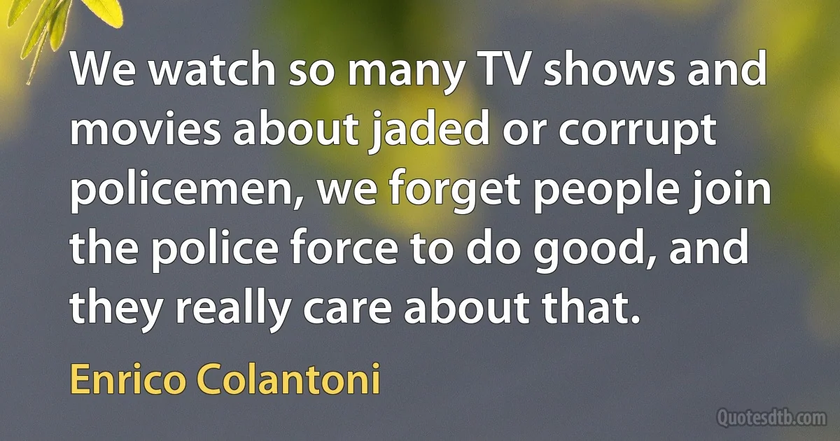 We watch so many TV shows and movies about jaded or corrupt policemen, we forget people join the police force to do good, and they really care about that. (Enrico Colantoni)