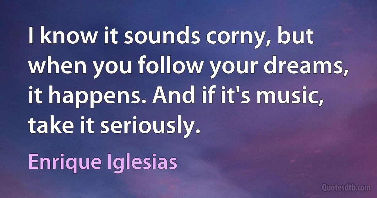 I know it sounds corny, but when you follow your dreams, it happens. And if it's music, take it seriously. (Enrique Iglesias)