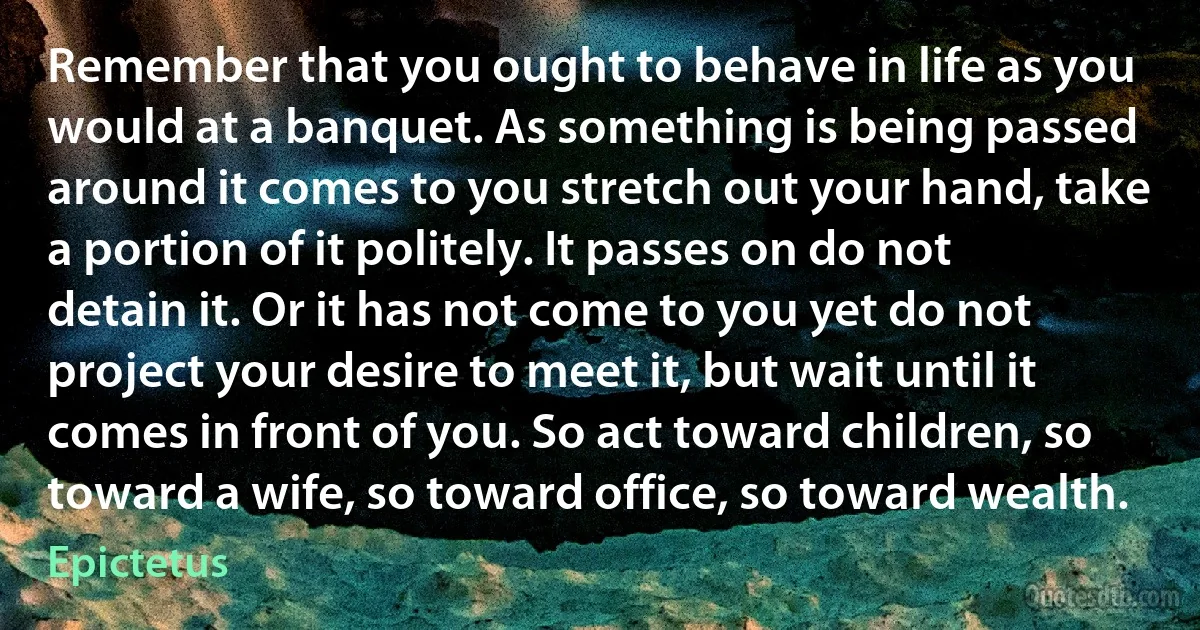 Remember that you ought to behave in life as you would at a banquet. As something is being passed around it comes to you stretch out your hand, take a portion of it politely. It passes on do not detain it. Or it has not come to you yet do not project your desire to meet it, but wait until it comes in front of you. So act toward children, so toward a wife, so toward office, so toward wealth. (Epictetus)