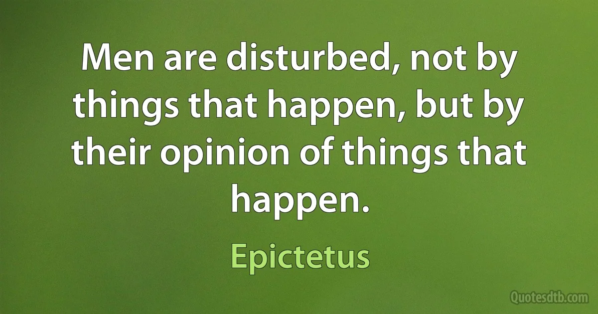 Men are disturbed, not by things that happen, but by their opinion of things that happen. (Epictetus)