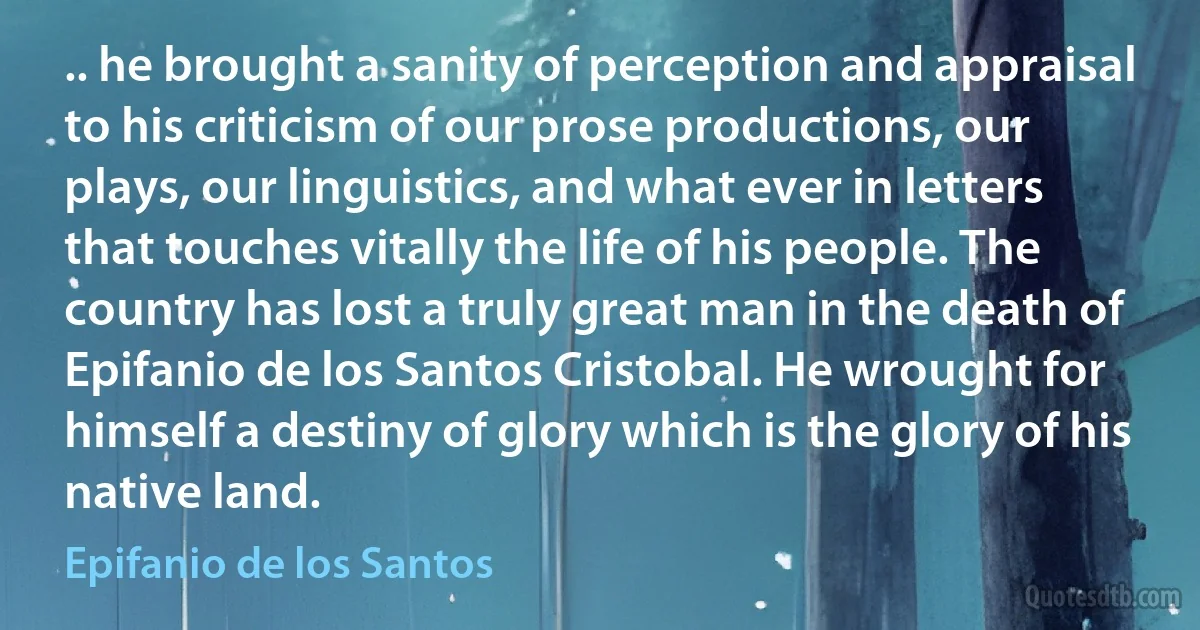 .. he brought a sanity of perception and appraisal to his criticism of our prose productions, our plays, our linguistics, and what ever in letters that touches vitally the life of his people. The country has lost a truly great man in the death of Epifanio de los Santos Cristobal. He wrought for himself a destiny of glory which is the glory of his native land. (Epifanio de los Santos)