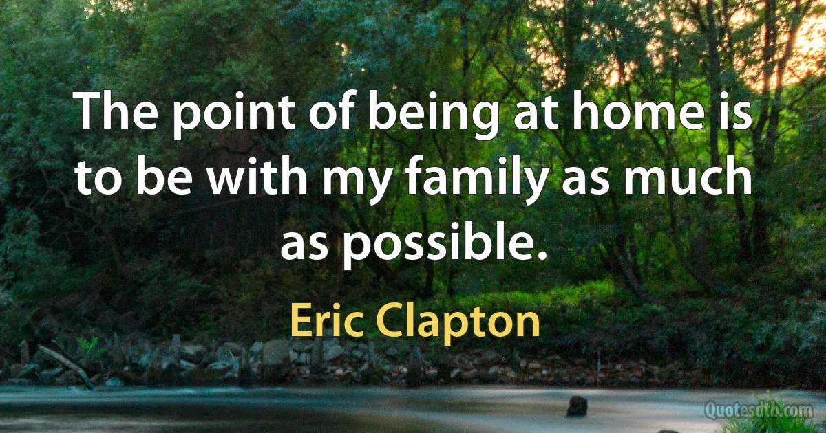 The point of being at home is to be with my family as much as possible. (Eric Clapton)