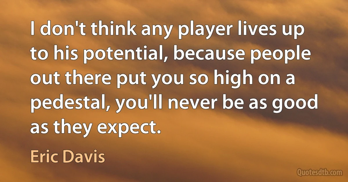 I don't think any player lives up to his potential, because people out there put you so high on a pedestal, you'll never be as good as they expect. (Eric Davis)