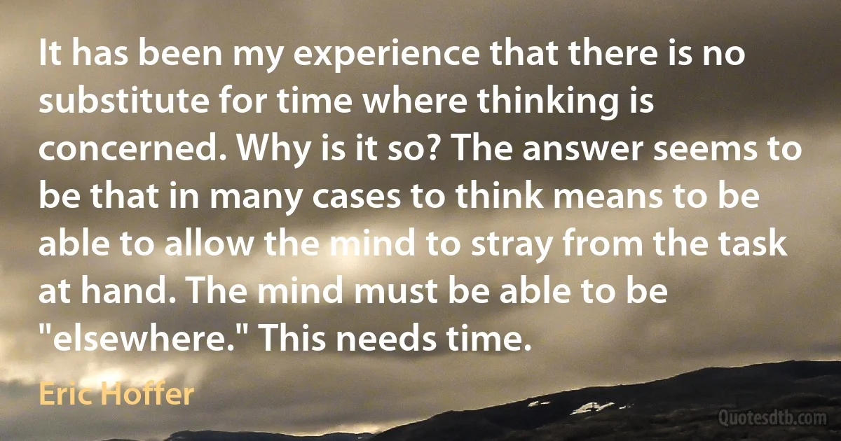 It has been my experience that there is no substitute for time where thinking is concerned. Why is it so? The answer seems to be that in many cases to think means to be able to allow the mind to stray from the task at hand. The mind must be able to be "elsewhere." This needs time. (Eric Hoffer)