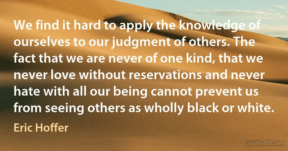 We find it hard to apply the knowledge of ourselves to our judgment of others. The fact that we are never of one kind, that we never love without reservations and never hate with all our being cannot prevent us from seeing others as wholly black or white. (Eric Hoffer)