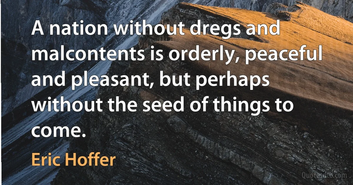 A nation without dregs and malcontents is orderly, peaceful and pleasant, but perhaps without the seed of things to come. (Eric Hoffer)