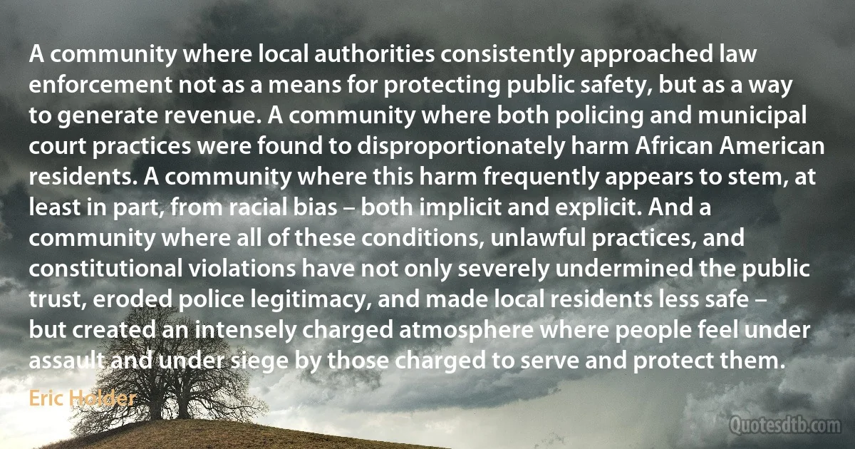 A community where local authorities consistently approached law enforcement not as a means for protecting public safety, but as a way to generate revenue. A community where both policing and municipal court practices were found to disproportionately harm African American residents. A community where this harm frequently appears to stem, at least in part, from racial bias – both implicit and explicit. And a community where all of these conditions, unlawful practices, and constitutional violations have not only severely undermined the public trust, eroded police legitimacy, and made local residents less safe – but created an intensely charged atmosphere where people feel under assault and under siege by those charged to serve and protect them. (Eric Holder)