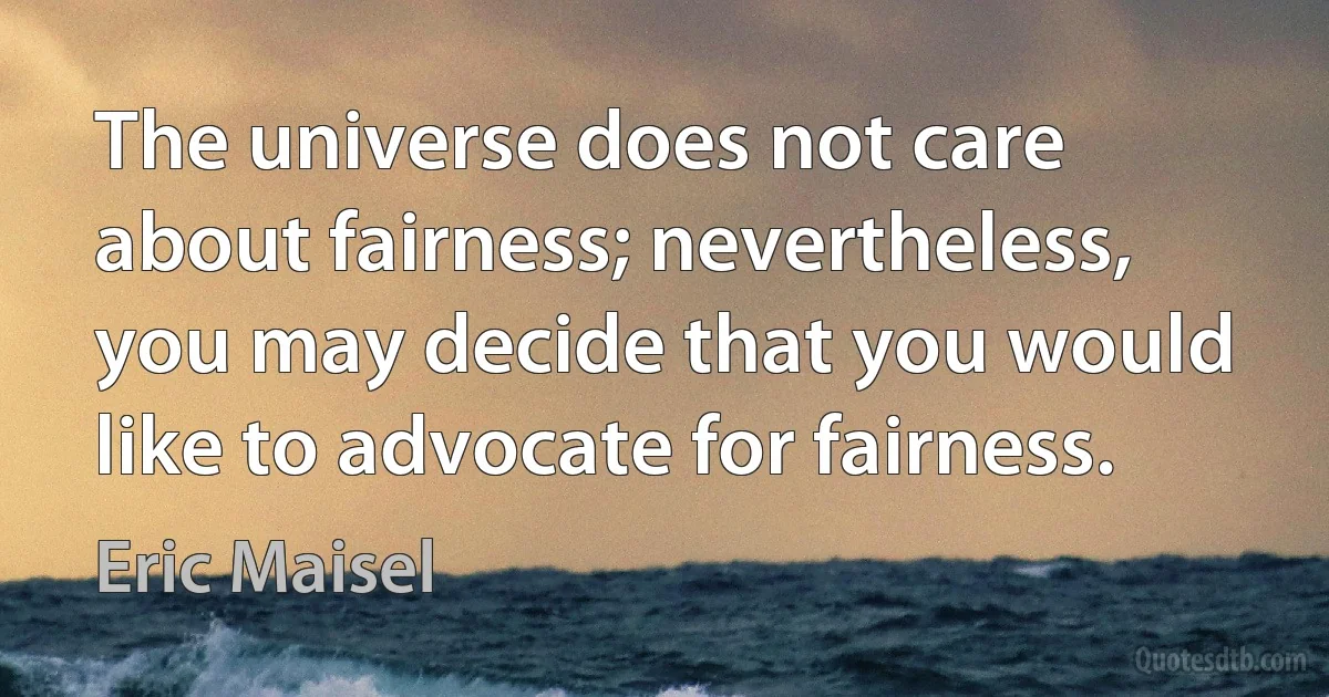 The universe does not care about fairness; nevertheless, you may decide that you would like to advocate for fairness. (Eric Maisel)