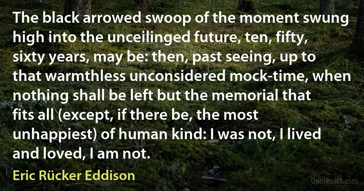 The black arrowed swoop of the moment swung high into the unceilinged future, ten, fifty, sixty years, may be: then, past seeing, up to that warmthless unconsidered mock-time, when nothing shall be left but the memorial that fits all (except, if there be, the most unhappiest) of human kind: I was not, I lived and loved, I am not. (Eric Rücker Eddison)