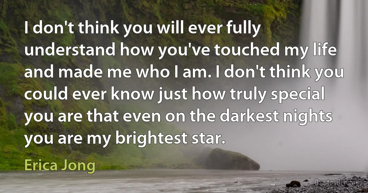 I don't think you will ever fully understand how you've touched my life and made me who I am. I don't think you could ever know just how truly special you are that even on the darkest nights you are my brightest star. (Erica Jong)