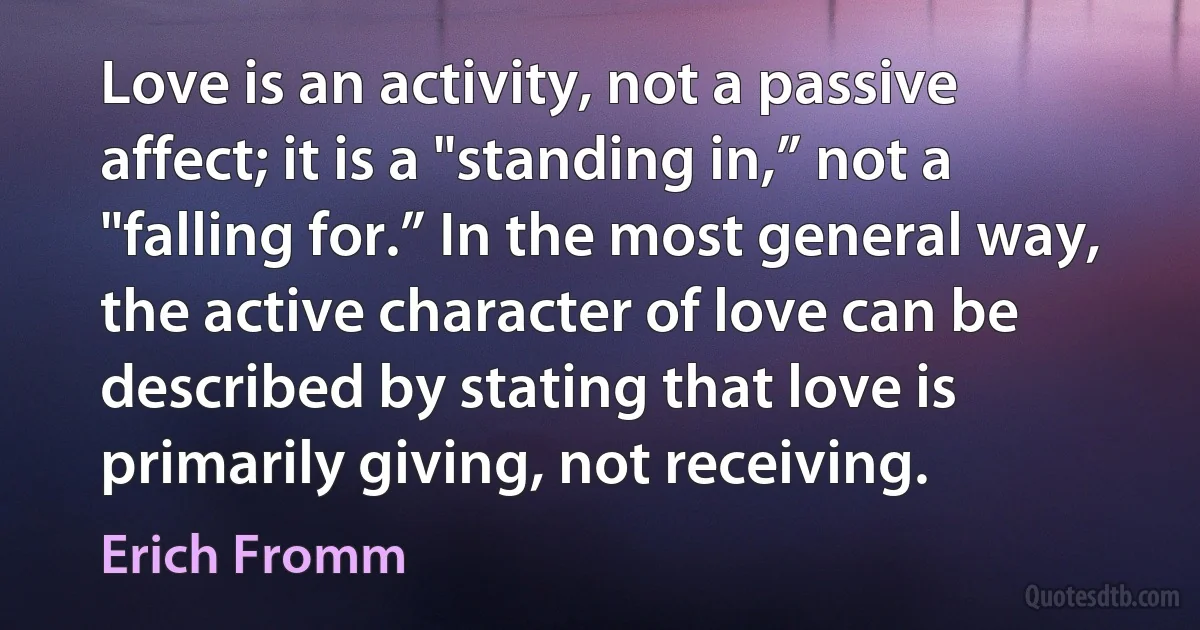 Love is an activity, not a passive affect; it is a "standing in,” not a "falling for.” In the most general way, the active character of love can be described by stating that love is primarily giving, not receiving. (Erich Fromm)