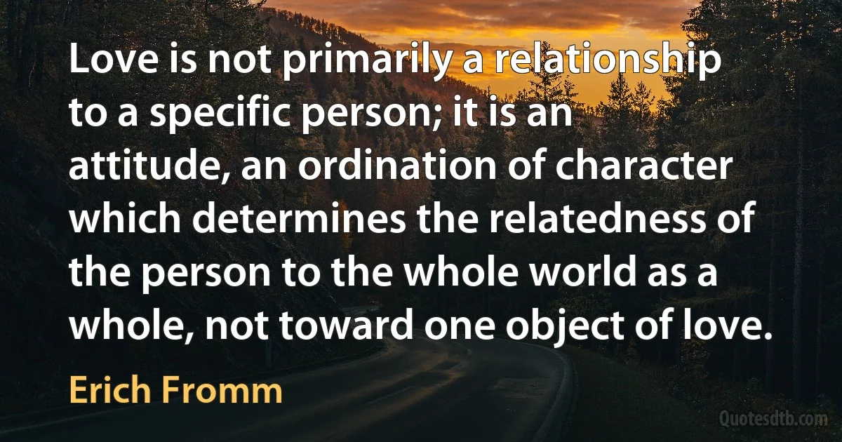 Love is not primarily a relationship to a specific person; it is an attitude, an ordination of character which determines the relatedness of the person to the whole world as a whole, not toward one object of love. (Erich Fromm)