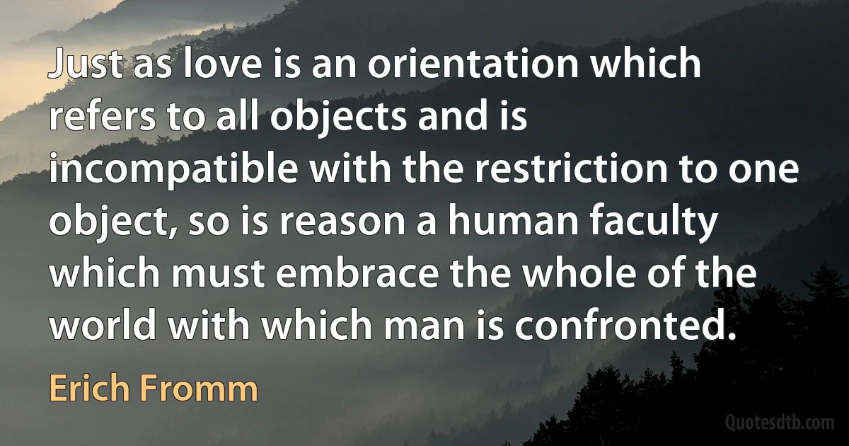 Just as love is an orientation which refers to all objects and is incompatible with the restriction to one object, so is reason a human faculty which must embrace the whole of the world with which man is confronted. (Erich Fromm)